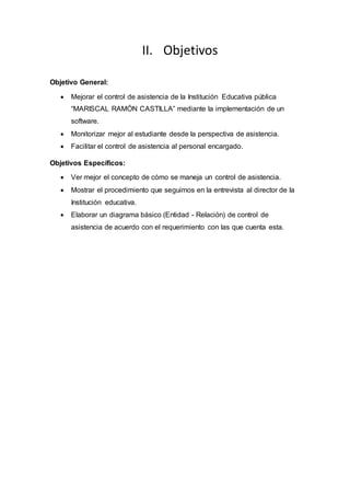 II. Objetivos
Objetivo General:
 Mejorar el control de asistencia de la Institución Educativa pública
“MARISCAL RAMÓN CASTILLA” mediante la implementación de un
software.
 Monitorizar mejor al estudiante desde la perspectiva de asistencia.
 Facilitar el control de asistencia al personal encargado.
Objetivos Específicos:
 Ver mejor el concepto de cómo se maneja un control de asistencia.
 Mostrar el procedimiento que seguimos en la entrevista al director de la
Institución educativa.
 Elaborar un diagrama básico (Entidad - Relación) de control de
asistencia de acuerdo con el requerimiento con las que cuenta esta.
 