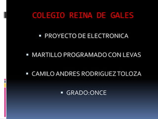 COLEGIO REINA DE GALES
 PROYECTO DE ELECTRONICA
 MARTILLO PROGRAMADOCON LEVAS
 CAMILO ANDRES RODRIGUEZTOLOZA
 GRADO:ONCE
 