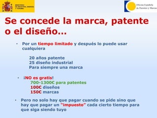 • Pero no solo hay que pagar cuando se pide sino que
hay que pagar un “impuesto” cada cierto tiempo para
que siga siendo tuyo
Se concede la marca, patente
o el diseño…
• Por un tiempo limitado y después lo puede usar
cualquiera
20 años patente
25 diseño industrial
Para siempre una marca
• ¡NO es gratis!
700-1300€ para patentes
100€ diseños
150€ marcas
 