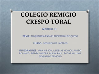 COLEGIO REMIGIO
  CRESPO TORAL
                  MODULO III:

  TEMA: MAQUINARIA PARA ELABORACION DE QUESO

           CURSO: SEGUNDO DE LACTEOS

INTEGRANTES: JAPA WILSON, ILLESCAS MONICA, PANDO
ROLANDO, PIEDRA SANDRA, PUCHA PAUL, RODAS WILLIAM,
                SEMINARIO BENIGNO
 
