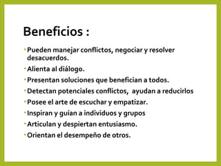 Beneficios :
•Pueden manejar conflictos, negociar y resolver
desacuerdos.
•Alienta al diálogo.
•Presentan soluciones que benefician a todos.
•Detectan potenciales conflictos, ayudan a reducirlos
•Posee el arte de escuchar y empatizar.
•Inspiran y guían a individuos y grupos
•Articulan y despiertan entusiasmo.
•Orientan el desempeño de otros.
 