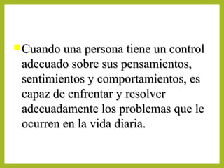  Cuando una persona tiene un controlCuando una persona tiene un control
adecuado sobre sus pensamientos,adecuado sobre sus pensamientos,
sentimientos y comportamientos, essentimientos y comportamientos, es
capaz de enfrentar y resolvercapaz de enfrentar y resolver
adecuadamente los problemas que leadecuadamente los problemas que le
ocurren en la vida diaria.ocurren en la vida diaria.
 