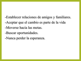 -Establecer relaciones de amigos y familiares.-Establecer relaciones de amigos y familiares.
-Aceptar que el cambio es parte de la vida-Aceptar que el cambio es parte de la vida
-Moverse hacia las metas.-Moverse hacia las metas.
-Buscar oportunidades.-Buscar oportunidades.
-Nunca perder la esperanza.-Nunca perder la esperanza.
 