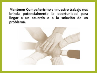 Mantener Compañerismo en nuestro trabajo nos
brinda potencialmente la oportunidad para
llegar a un acuerdo o a la solución de un
problema.
 