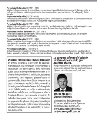 Encasosdeviolenciaescolarobullyingdebeacudir:
en primera instancia a la dirección del estableci-
miento escolar, para ponerlos en conocimiento de la
situación; en caso de que persista dicha violencia se
puede radicar la correspondiente denuncia en la Se-
cretaría de Inspección de la jurisdicción, solicitando
unaentrevistaconlaInspectoraquetienebajosusu-
pervisión al Establecimiento. Si aún luego de estos
pasos no hubiera una resolución de la problemática,
debedirigirsealaDirecciónGeneraldeCulturayEdu-
cación de la Provincia; y si su hijo es víctima de vio-
lencia física en la Escuela, también puede acudir a la
Fiscalía de Menores para denunciar el maltrato. En
todos los casos puede contar con mi colaboración.
Ungrupointerdisciplinariointegradoporpsicólogos,
sociólogos,licenciadosenCienciasdelaEducacióny
letrados, le brindarán el asesoramiento y la conten-
ción que necesita.
Loquepasaadentrodelcolegio
tambiéndependedeloque
hacemosafuera.
Oscar Negrelli
Diputado Provincial
VicepresidentedelaComisiónde
EducacióndelaCámaradeDiputados
delaProvinciadeBuenosAires.
www.oscarnegrelli.com.ar
on@oscarnegrelli.com.ar
Proyecto de Declaración (D-3159/11-12-0)
Solicitando la incorporación de un psicólogo permanente en los establecimientos de educación básica y media, a
los fines de trabajar en iniciativas para detectar situaciones de violencia escolar. Autores: Oscar Negrelli y Walter
Martello.
Proyecto de Declaración (D-3729/10-11-0)
Solicitando incluir la temática de mediación y resolución de conflictos en los programas de las carreras de formación
docente de la Provincia de Buenos Aires. Autores: Oscar Negrelli y Walter Martello.
Proyecto de Declaración (D-3158/11-12-0)
Solicitando la elaboración de un programa de formación y sensibilización para estudiantes, profesores y padres con
el objetivo de establecer una "cultura de maltrato cero”. Autores: Oscar Negrelli y Walter Martello.
Proyecto de Solicitud de Informe (D- 2705/12-13- 0)
Sobre vigencia operativa del programa provincial de prevención de la violencia escolar, creado por ley 12299.
Autores: Oscar Negrelli y Walter Martello.
Proyecto de Declaración (D-1839/12-13-0)
Solicitando declarar de interés provincial las jornadas de enseñanza inicial, primaria y media preuniversitaria (JEMU)
cuyo eje temático medular será "Las prácticas educativas en tiempos de inclusión" a realizarse en la Universidad Na-
cional de La Plata. Autores: Oscar Negrelli y Walter Martello.
Proyecto de Resolución (D-1780/12-13-0)
Declarandodeinteréslegislativoel10ºCongresoRegionaldeEducación"Educaciónparalainclusiónsocial,Escuelasin-
clusivas-sociedadesexcluyentes-culturasexclusivas",arealizarseenHurlingham.Autores:OscarNegrelliyWalterMartello.
Aunquenoestemosenelaula,todospodemossaber
loquepasaycolaborarparaquelaconvivenciadesu
hijoysuscompañerosseamuchomássana.
 
