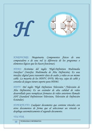 10 TECNOLOGIA E INFORMATICA
H
HARDWARE: Maquinaria. Componentes físicos de una
computadora o de una red (a diferencia de los programas o
elementos lógicos que los hacen funcionar).
HDMI: Acrónimo del inglés "High-Definition Multimedia
Interface" (Interfaz Multimedia de Alta Definición). Es una
interfaz digital para transmitir data de audio y video en un mismo
cable. La mayoría de los HDTV, DVD, Blu-ray, cajas de cable y
consolas de juegos tienen soporte para HDMI.
HDTV: Del inglés "High Definition Televisión." (Televisión de
Alta Definición). Es un estándar de alta calidad de video
desarrollado para reemplazar formatos de video anteriores llamado
SDT (Standard Definitivion Television, Televisión de Definición
Estándar).
HIPERTEXTO: Cualquier documento que contiene vínculos con
otros documentos de forma que al seleccionar un vínculo se
despliega automáticamente el segundo documento.
VOLVER
 