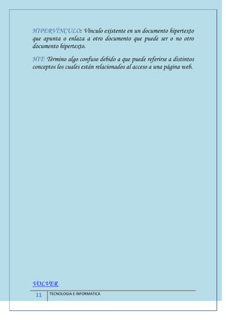 11 TECNOLOGIA E INFORMATICA
HIPERVÍNCULO: Vínculo existente en un documento hipertexto
que apunta o enlaza a otro documento que puede ser o no otro
documento hipertexto.
HIT: Término algo confuso debido a que puede referirse a distintos
conceptos los cuales están relacionados al acceso a una página web.
VOLVER
 
