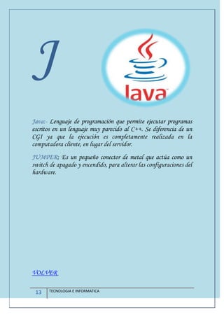 13 TECNOLOGIA E INFORMATICA
J
Java:- Lenguaje de programación que permite ejecutar programas
escritos en un lenguaje muy parecido al C++. Se diferencia de un
CGI ya que la ejecución es completamente realizada en la
computadora cliente, en lugar del servidor.
JUMPER: Es un pequeño conector de metal que actúa como un
switch de apagado y encendido, para alterar las configuraciones del
hardware.
VOLVER
 
