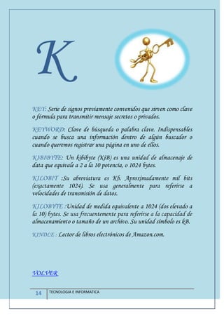 14 TECNOLOGIA E INFORMATICA
K
KEY: Serie de signos previamente convenidos que sirven como clave
o fórmula para transmitir mensaje secretos o privados.
KEYWORD: Clave de búsqueda o palabra clave. Indispensables
cuando se busca una información dentro de algún buscador o
cuando queremos registrar una página en uno de ellos.
KIBIBYTE: Un kibibyte (KiB) es una unidad de almacenaje de
data que equivale a 2 a la 10 potencia, o 1024 bytes.
KILOBIT :Su abreviatura es Kb. Aproximadamente mil bits
(exactamente 1024). Se usa generalmente para referirse a
velocidades de transmisión de datos.
KILOBYTE :Unidad de medida equivalente a 1024 (dos elevado a
la 10) bytes. Se usa frecuentemente para referirse a la capacidad de
almacenamiento o tamaño de un archivo. Su unidad símbolo es kB.
KINDLE : Lector de libros electrónicos de Amazon.com.
VOLVER
 