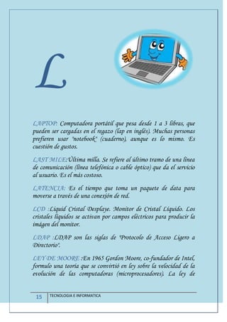 15 TECNOLOGIA E INFORMATICA
L
LAPTOP: Computadora portátil que pesa desde 1 a 3 libras, que
pueden ser cargadas en el regazo (lap en inglés). Muchas personas
prefieren usar "notebook" (cuaderno), aunque es lo mismo. Es
cuestión de gustos.
LAST MILE:Última milla. Se refiere al último tramo de una línea
de comunicación (línea telefónica o cable óptico) que da el servicio
al usuario. Es el más costoso.
LATENCIA: Es el tiempo que toma un paquete de data para
moverse a través de una conexión de red.
LCD :Liquid Cristal Desplaye. Monitor de Cristal Líquido. Los
cristales líquidos se activan por campos eléctricos para producir la
imágen del monitor.
LDAP :LDAP son las siglas de "Protocolo de Acceso Ligero a
Directorio".
LEY DE MOORE :En 1965 Gordon Moore, co-fundador de Intel,
formulo una teoría que se convirtió en ley sobre la velocidad de la
evolución de las computadoras (microprocesadores). La ley de
 