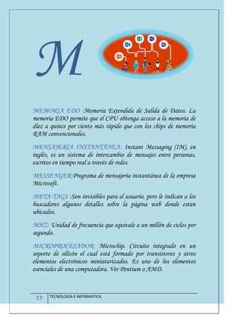 17 TECNOLOGIA E INFORMATICA
M
MEMORIA EDO :Memoria Extendida de Salida de Datos. La
memoria EDO permite que el CPU obtenga acceso a la memoria de
diez a quince por ciento más rápido que con los chips de memoria
RAM convencionales.
MENSAJERÍA INSTANTÁNEA: Instant Messaging (IM), en
inglés, es un sistema de intercambio de mensajes entre personas,
escritos en tiempo real a través de redes.
MESSENGER:Programa de mensajería instantánea de la empresa
Microsoft.
META-TAGS :Son invisibles para el usuario, pero le indican a los
buscadores algunos detalles sobre la página web donde estan
ubicados.
MHZ: Unidad de frecuencia que equivale a un millón de ciclos por
segundo.
MICROPROCESADOR: Microchip. Circuito integrado en un
soporte de silicón el cual está formado por transistores y otros
elementos electrónicos miniaturizados. Es uno de los elementos
esenciales de una computadora. Ver Pentium o AMD.
 