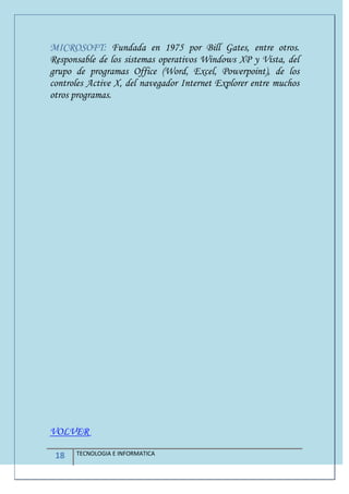 18 TECNOLOGIA E INFORMATICA
MICROSOFT: Fundada en 1975 por Bill Gates, entre otros.
Responsable de los sistemas operativos Windows XP y Vista, del
grupo de programas Office (Word, Excel, Powerpoint), de los
controles Active X, del navegador Internet Explorer entre muchos
otros programas.
VOLVER
 
