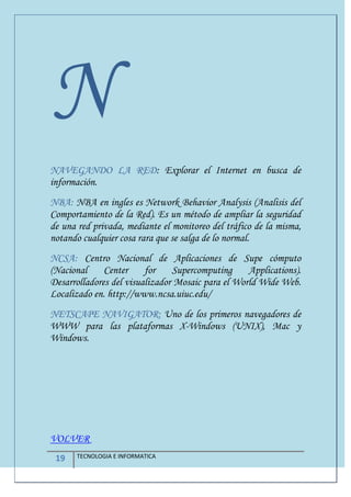 19 TECNOLOGIA E INFORMATICA
N
NAVEGANDO LA RED: Explorar el Internet en busca de
información.
NBA: NBA en ingles es Network Behavior Analysis (Analisis del
Comportamiento de la Red). Es un método de ampliar la seguridad
de una red privada, mediante el monitoreo del tráfico de la misma,
notando cualquier cosa rara que se salga de lo normal.
NCSA: Centro Nacional de Aplicaciones de Supe cómputo
(Nacional Center for Supercomputing Applications).
Desarrolladores del visualizador Mosaic para el World Wide Web.
Localizado en. http://www.ncsa.uiuc.edu/
NETSCAPE NAVIGATOR: Uno de los primeros navegadores de
WWW para las plataformas X-Windows (UNIX), Mac y
Windows.
VOLVER
 
