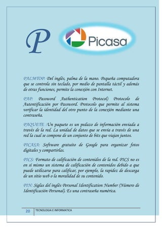 20 TECNOLOGIA E INFORMATICA
P
PALMTOP: Del inglés, palma de la mano. Pequeña computadora
que se controla sin teclado, por medio de pantalla táctil y además
de otras funciones, permite la conexión con Internet.
PAP: Password Authentication Protocol) Protocolo de
Autentificación por Password. Protocolo que permite al sistema
verificar la identidad del otro punto de la conexión mediante una
contraseña.
PAQUETE :Un paquete es un pedazo de información enviada a
través de la red. La unidad de datos que se envía a través de una
red la cual se compone de un conjunto de bits que viajan juntos.
PICASA: Software gratuito de Google para organizar fotos
digitales y compartirlas.
PICS: Formato de calificación de contenidos de la red. PICS no es
en sí mismo un sistema de calificación de contenidos debido a que
puede utilizarse para calificar, por ejemplo, la rapidez de descarga
de un sitio web o la moralidad de su contenido.
PIN: Siglas del inglés Personal Identification Number (Número de
Identificación Personal). Es una contraseña numérica.
 