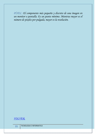 21 TECNOLOGIA E INFORMATICA
PÍXEL :El componente más pequeño y discreto de una imagen en
un monitor o pantalla. Es un punto mínimo. Mientras mayor es el
número de pixeles por pulgada, mayor es la resolución.
VOLVER.
 