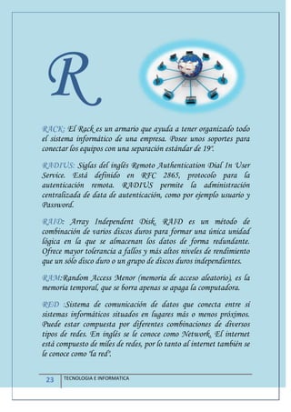 23 TECNOLOGIA E INFORMATICA
RRACK: El Rack es un armario que ayuda a tener organizado todo
el sistema informático de una empresa. Posee unos soportes para
conectar los equipos con una separación estándar de 19".
RADIUS: Siglas del inglés Remoto Authentication Dial In User
Service. Está definido en RFC 2865, protocolo para la
autenticación remota. RADIUS permite la administración
centralizada de data de autenticación, como por ejemplo usuario y
Password.
RAID: Array Independent Disk. RAID es un método de
combinación de varios discos duros para formar una única unidad
lógica en la que se almacenan los datos de forma redundante.
Ofrece mayor tolerancia a fallos y más altos niveles de rendimiento
que un sólo disco duro o un grupo de discos duros independientes.
RAM:Random Access Menor (memoria de acceso aleatorio), es la
memoria temporal, que se borra apenas se apaga la computadora.
RED :Sistema de comunicación de datos que conecta entre sí
sistemas informáticos situados en lugares más o menos próximos.
Puede estar compuesta por diferentes combinaciones de diversos
tipos de redes. En inglés se le conoce como Network. El internet
está compuesto de miles de redes, por lo tanto al internet también se
le conoce como "la red".
 