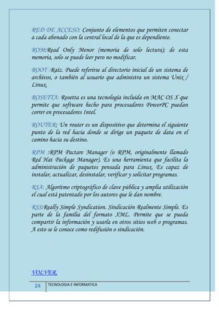 24 TECNOLOGIA E INFORMATICA
RED DE ACCESO: Conjunto de elementos que permiten conectar
a cada abonado con la central local de la que es dependiente.
ROM:Read Only Menor (memoria de solo lectura); de esta
memoria, solo se puede leer pero no modificar.
ROOT :Raíz. Puede referirse al directorio inicial de un sistema de
archivos, o también al usuario que administra un sistema Unix /
Linux.
ROSETTA: Rosetta es una tecnología incluida en MAC OS X que
permite que software hecho para procesadores PowerPC puedan
correr en procesadores Intel.
ROUTER: Un router es un dispositivo que determina el siguiente
punto de la red hacia donde se dirige un paquete de data en el
camino hacia su destino.
RPM :RPM Pactare Manager (o RPM, originalmente llamado
Red Hat Package Manager). Es una herramienta que facilita la
administración de paquetes pensada para Linux. Es capaz de
instalar, actualizar, desinstalar, verificar y solicitar programas.
RSA: Algoritmo criptográfico de clave pública y amplia utilización
el cual está patentado por los autores que le dan nombre.
RSS:Really Simple Syndication. Sindicación Realmente Simple. Es
parte de la familia del formato XML. Permite que se pueda
compartir la información y usarla en otros sitios web o programas.
A esto se le conoce como redifusión o sindicación.
VOLVER.
 