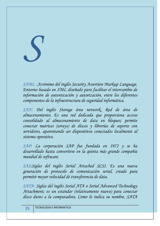 25 TECNOLOGIA E INFORMATICA
S
SAML :Acrónimo del inglés Security Assertion Markup Language.
Entorno basado en XML diseñado para facilitar el intercambio de
información de autenticación y autorización, entre los diferentes
componentes de la infraestructura de seguridad informática.
SAN: Del inglés Storage área network, Red de área de
almacenamiento. Es una red dedicada que proporciona acceso
consolidado al almacenamiento de data en bloques; permite
conectar matrices (arrays) de discos y librerías de soporte con
servidores, aparentando ser dispositivos conectados localmente al
sistema operativo.
SAP: La corporación SAP fue fundada en 1972 y se ha
desarrollado hasta convertirse en la quinta más grande compañía
mundial de software.
SAS:Siglas del inglés Serial Attached SCSI. Es una nueva
generación de protocolo de comunicación serial, creado para
permitir mayor velocidad de transferencia de data.
SATA: Siglas del inglés Serial ATA o Serial Advanced Technology
Attachment; es un estándar (relativamente nuevo) para conectar
disco duros a la computadora. Como lo indica su nombre, SATA
 