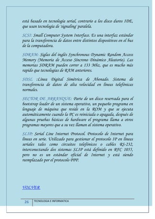 26 TECNOLOGIA E INFORMATICA
está basado en tecnología serial, contrario a los disco duros IDE,
que usan tecnología de 'signaling' paralela.
SCSI: Small Computer System Interface. Es una interfaz estándar
para la transferencia de datos entre distintos dispositivos en el bus
de la computadora.
SDRAM: Siglas del inglés Synchronous Dynamic Random Access
Memory (Memoria de Acceso Síncrono Dinámico Aleatorio). Las
memorias SDRAM pueden correr a 133 Mhz, que es mucho más
rapido que tecnologías de RAM anteriores.
SDSL :Línea Digital Simétrica de Abonado. Sistema de
transferencia de datos de alta velocidad en líneas telefónicas
normales.
SECTOR DE ARRANQUE: Parte de un disco reservada para el
bootstrap loader de un sistema operativo, un pequeño programa en
lenguaje de máquina que reside en la ROM y que se ejecuta
automáticamente cuando la PC es reiniciada o apagada, después de
algunas pruebas básicas de hardware el programa llama a otros
programas mayores que a su vez llaman al sistema operativo.
SLIP: Serial Line Internet Protocol. Protocolo de Internet para
líneas en serie. Utilizado para gestionar el protocolo IP en líneas
seriales tales como circuitos telefónicos o cables RS-232,
interconectando dos sistemas SLIP está definido en RFC 1055,
pero no es un estándar oficial de Internet y está siendo
reemplazado por el protocolo PPP.
VOLVER
 