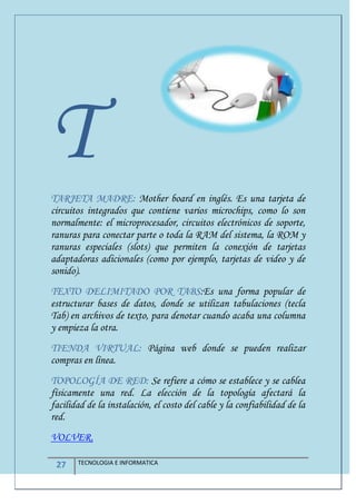 27 TECNOLOGIA E INFORMATICA
TTARJETA MADRE: Mother board en inglés. Es una tarjeta de
circuitos integrados que contiene varios microchips, como lo son
normalmente: el microprocesador, circuitos electrónicos de soporte,
ranuras para conectar parte o toda la RAM del sistema, la ROM y
ranuras especiales (slots) que permiten la conexión de tarjetas
adaptadoras adicionales (como por ejemplo, tarjetas de video y de
sonido).
TEXTO DELIMITADO POR TABS:Es una forma popular de
estructurar bases de datos, donde se utilizan tabulaciones (tecla
Tab) en archivos de texto, para denotar cuando acaba una columna
y empieza la otra.
TIENDA VIRTUAL: Página web donde se pueden realizar
compras en línea.
TOPOLOGÍA DE RED: Se refiere a cómo se establece y se cablea
físicamente una red. La elección de la topología afectará la
facilidad de la instalación, el costo del cable y la confiabilidad de la
red.
VOLVER.
 