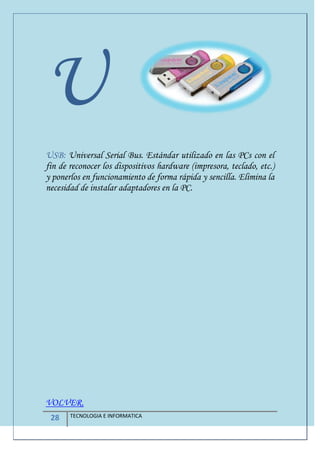 28 TECNOLOGIA E INFORMATICA
U
USB: Universal Serial Bus. Estándar utilizado en las PCs con el
fin de reconocer los dispositivos hardware (impresora, teclado, etc.)
y ponerlos en funcionamiento de forma rápida y sencilla. Elimina la
necesidad de instalar adaptadores en la PC.
VOLVER.
 