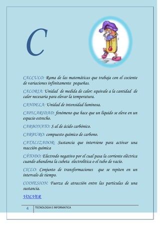 4 TECNOLOGIA E INFORMATICA
C
CALCULO: Rama de las matemáticas que trabaja con el cociente
de variaciones infinitamente pequeñas.
CALORIA: Unidad de medida de calor: equivale a la cantidad de
calor necesaria para elevar la temperatura.
CANDELA: Unidad de intensidad luminosa.
CAPILARIDAD: fenómeno que hace que un líquido se eleve en un
espacio estrecho.
CARBONATO: S al de ácido carbónico.
CARBURO: compuesto químico de carbono.
CATALIZADOR: Sustancia que interviene para activar una
reacción química
CÁTODO: Electrodo negativo por el cual pasa la corriente eléctrica
cuando abandona la cubeta electrolítica o el tubo de vacío.
CICLO: Conjunto de transformaciones que se repiten en un
intervalo de tiempo.
COIHESION: Fuerza de atracción entre las partículas de una
sustancia.
VOLVER
 