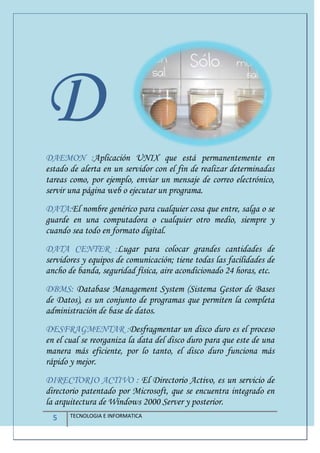 5 TECNOLOGIA E INFORMATICA
DDAEMON :Aplicación UNIX que está permanentemente en
estado de alerta en un servidor con el fin de realizar determinadas
tareas como, por ejemplo, enviar un mensaje de correo electrónico,
servir una página web o ejecutar un programa.
DATA:El nombre genérico para cualquier cosa que entre, salga o se
guarde en una computadora o cualquier otro medio, siempre y
cuando sea todo en formato digital.
DATA CENTER :Lugar para colocar grandes cantidades de
servidores y equipos de comunicación; tiene todas las facilidades de
ancho de banda, seguridad física, aire acondicionado 24 horas, etc.
DBMS: Database Management System (Sistema Gestor de Bases
de Datos), es un conjunto de programas que permiten la completa
administración de base de datos.
DESFRAGMENTAR :Desfragmentar un disco duro es el proceso
en el cual se reorganiza la data del disco duro para que este de una
manera más eficiente, por lo tanto, el disco duro funciona más
rápido y mejor.
DIRECTORIO ACTIVO : El Directorio Activo, es un servicio de
directorio patentado por Microsoft, que se encuentra integrado en
la arquitectura de Windows 2000 Server y posterior.
 