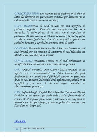 6 TECNOLOGIA E INFORMATICA
DIRECTORIO WEB: Las páginas que se incluyen en la base de
datos del directorio son previamente revisadas por humanos (no es
automatizado como los crawlers o arañas).
DISCO DURO:Disco de metal cubierto con una superficie de
grabación magnética. Haciendo una analogía con los discos
musicales, los lados planos de la placa son la superficie de
grabación, el brazo acústico es el brazo de acceso y la púa (aguja) es
la cabeza lectora/grabadora. Los discos magnéticos pueden ser
grabados, borrados y regrabados como una cinta de audio.
DOMINIO: Sistema de denominación de hosts en Internet el cual
está formado por un conjunto de caracteres el cual identifica un
sitio de la red accesible por un usuario.
DOWN LOAD: Descarga. Proceso en el cual información es
transferida desde un servidor a una computadora personal.
DVD :Digital Versátiles Disc (Disco Versátil Digital), es un
soporte para el almacenamiento de datos binarios de igual
funcionamiento y tamaño que el CD-ROM, aunque con pistas más
finas, lo cual aumenta la densidad de la información grabable en la
superficie y por tanto le da una mayor capacidad de
almacenamiento que un CD.
DVR: Siglas del inglés Digital Video Recordar (Grabadora Digital
de Video). Es un aparato que graba video o TV en formato digital.
Con un DVR se puede poner pausa y retroceder a un programa de
televisión en vivo por ejemplo, ya que se graba directamente a un
disco duro en tiempo real.
VOLVER
 
