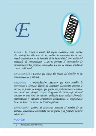 7 TECNOLOGIA E INFORMATICA
E
E-mail : El e-mail o email, del inglés electronic mail (correo
electrónico), ha sido uno de los medios de comunicación de más
rápido crecimiento en la historia de la humanidad. Por medio del
protocolo de comunicación TCP/IP, permite el intercambio de
mensajes entre las personas conectadas a la red de manera similar al
correo tradicional.
ERGONOMÍA : Ciencia que trata del encaje del hombre en su
entorno técnico y laboral.
ESCÁNER : Digitalizador. Aparato que hace posible la
conversión a formato digital de cualquier documento impreso o
escrito, en forma de imagen, que puede ser posteriormente enviada
por email, por ejemplo. Excel: Programa de Microsoft, el cual
consiste en una hoja de cálculo, utilizada para realizar fórmulas
matemáticas y cálculos aritméticos exhaustivos, o simplemente
bases de datos con menos de 65mil registros..
EXTENSIÓN: Cadena de caracteres anexada al nombre de un
archivo, usualmente antecedida por un punto y al final del nombre
del archivo.
VOLVER
 