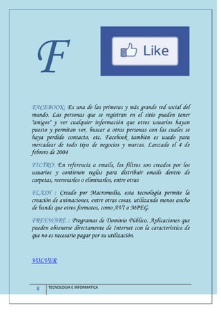 8 TECNOLOGIA E INFORMATICA
F
FACEBOOK: Es una de las primeras y más grande red social del
mundo. Las personas que se registran en el sitio pueden tener
"amigos" y ver cualquier información que otros usuarios hayan
puesto y permitan ver, buscar a otras personas con las cuales se
haya perdido contacto, etc. Facebook también es usado para
mercadear de todo tipo de negocios y marcas. Lanzado el 4 de
febrero de 2004
FILTRO: En referencia a emails, los filtros son creados por los
usuarios y contienen reglas para distribuir emails dentro de
carpetas, reenviarlos o eliminarlos, entre otras
FLASH : Creado por Macromedia, esta tecnología permite la
creación de animaciones, entre otras cosas, utilizando menos ancho
de banda que otros formatos, como AVI o MPEG.
FREEWARE : Programas de Dominio Público. Aplicaciones que
pueden obtenerse directamente de Internet con la característica de
que no es necesario pagar por su utilización.
VOLVER
 