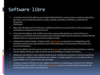 Software libre
    es la denominación del software que respeta la libertad de los usuarios sobre su producto adquirido y,
    por tanto, una vez obtenido puede ser usado, copiado, estudiado, modificado, y redistribuido
    libremente.
    VENTAJAS:
   Bajo costo de adquisición: Se trata de un software económico ya que permite un ahorro de grandes
    cantidades en la adquisición de las licencias.
   Innovación tecnológica: esto se debe a que cada usuario puede aportar sus conocimientos y su
    experiencia y así decidir de manera conjunta hacia donde se debe dirigir la evolución y el desarrollo del
    software. Este es un gran avance en la tecnología mundial.
   Independencia del proveedor: al disponer del código fuente, se garantiza una independencia del
    proveedor que hace que cada empresa o particular pueda seguir contribuyendo al desarrollo y los
    servicios del software.
   Escrutinio público: esto hace que la corrección de errores y la mejora del producto se lleven a cabo de
    manera rápida y eficaz por cada uno de los usuarios que lleguen a utilizar el producto.
   Adaptación del software: esta cualidad resulta de gran utilidad para empresas e industrias específicas
    que necesitan un software personalizado para realizar un trabajo específico y con el software libre se
    puede realizar y con costes mucho más razonables.
   Lenguas: aunque el software se cree y salga al mercado en una sola lengua, el hecho de ser software
    libre facilita en gran medida su traducción y localización para que usuarios de diferentes partes del
    mundo puedan aprovechar estos beneficios.
 