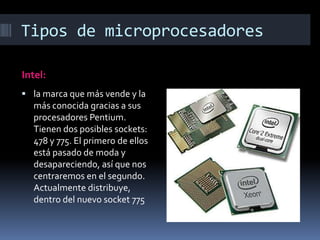 Tipos de microprocesadores

Intel:
 la marca que más vende y la
  más conocida gracias a sus
  procesadores Pentium.
  Tienen dos posibles sockets:
  478 y 775. El primero de ellos
  está pasado de moda y
  desapareciendo, así que nos
  centraremos en el segundo.
  Actualmente distribuye,
  dentro del nuevo socket 775
 