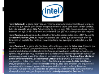 •Intel Celeron D, la gama baja y con un rendimiento muchísimo peor de lo que se espera
de los GHz que tienen, pues tienen muy poca memoria caché para poder ser tan baratos.
Además, son sólo de 32 bits. Actualmente de 2'533 a 3'333 GHz. Hay de dos tipos, núcleo
Prescott con 256 Kb de caché y núcleo Cedar Mill, con 512 Kb. Los segundos son mejores.
•Intel Pentium 4, la gama media. Actualmente todos poseen extensiones EMT 64, por lo
que son micros de 64 bits. Es importante que te des cuenta que ya no indican el nº de
GHz, sino un modelo. Por tanto, es muy importante que averigües la velocidad real del
micro.
•Intel Pentium D, la gama alta. Similares a los anteriores pero de doble core. Es decir, que
es como si estuvieras comprando dos micros y los colocaras en el mismo espacio,
duplicando (idealmente) el rendimiento. Sólo se aprovechan al 100% si el software está
optimizado, pero son muy recomendables dada la facilidad con que permiten trabajar con
varios programas a la vez. Fíjate bien en los precios porque hay Pentium D por el mismo
dinero que un Pentium 4 de los mismos GHz (de 3'2 a 3'6 GHz) por lo que estarías
comprando el doble por el mismo dinero. También son micros de 64 bits. Intel Core 2
Duo, la gama más alta. También de doble core y 64 bits, pero emplean una arquitectura
nueva (arquitectura core), que es la base para los futuros micros de 4 y 8 cores en
adelante. Aunque van a una velocidad de GHz menor, su rendimiento es muchísimo más
alto que los anteriores, por lo que son mucho más rápidos que los Pentium D.
 