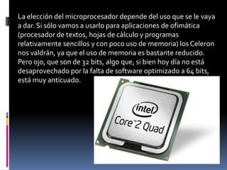 La elección del microprocesador depende del uso que se le vaya
a dar. Si sólo vamos a usarlo para aplicaciones de ofimática
(procesador de textos, hojas de cálculo y programas
relativamente sencillos y con poco uso de memoria) los Celeron
nos valdrán, ya que el uso de memoria es bastante reducido.
Pero ojo, que son de 32 bits, algo que, si bien hoy día no está
desaprovechado por la falta de software optimizado a 64 bits,
está muy anticuado.
 