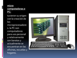 micro
computadoras o
PC:
tuvieron su origen
con la creación de
los
microprocesadore
s. la PC son
computadoras
para uso personal
y relativamente
son baratas y
actualmente se
encuentran en las
oficinas, escuelas y
hogares.
 