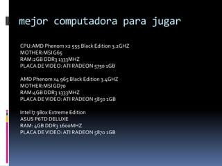 mejor computadora para jugar

CPU:AMD Phenom x2 555 Black Edition 3.2GHZ
MOTHER:MSI G65
RAM:2GB DDR3 1333MHZ
PLACA DE VIDEO: ATI RADEON 5750 1GB

AMD Phenom x4 965 Black Edition 3.4GHZ
MOTHER:MSI GD70
RAM:4GB DDR3 1333MHZ
PLACA DE VIDEO: ATI RADEON 5850 1GB

Intel I7 980x Extreme Edition
ASUS P6TD DELUXE
RAM: 4GB DDR3 1600MHZ
PLACA DE VIDEO: ATI RADEON 5870 1GB
 
