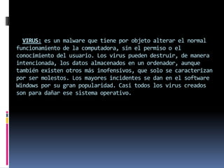 VIRUS: es un malware que tiene por objeto alterar el normal
funcionamiento de la computadora, sin el permiso o el
conocimiento del usuario. Los virus pueden destruir, de manera
intencionada, los datos almacenados en un ordenador, aunque
también existen otros más inofensivos, que solo se caracterizan
por ser molestos. Los mayores incidentes se dan en el software
Windows por su gran popularidad. Casi todos los virus creados
son para dañar ese sistema operativo.
 