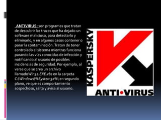 ANTIVIRUS: son programas que tratan
de descubrir las trazas que ha dejado un
software malicioso, para detectarlo y
eliminarlo, y en algunos casos contener o
parar la contaminación. Tratan de tener
controlado el sistema mientras funciona
parando las vías conocidas de infección y
notificando al usuario de posibles
incidencias de seguridad. Por ejemplo, al
verse que se crea un archivo
llamadoWin32.EXE.vbs en la carpeta
C:Windows%System32% en segundo
plano, ve que es comportamiento
sospechoso, salta y avisa al usuario.
 