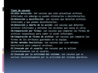 Tipos de vacunas
CA:Sólo detección: Son vacunas que solo actualizan archivos
infectados sin embargo no pueden eliminarlos o desinfectarlos.
CA:Detección y desinfección: son vacunas que detectan archivos
infectados y que pueden desinfectarlos.
CA:Detección y aborto de la acción: son vacunas que detectan
archivos infectados y detienen las acciones que causa el virus
CB:Comparación por firmas: son vacunas que comparan las firmas de
archivos sospechosos para saber si están infectados.
CB:Comparación de firmas de archivo: son vacunas que comparan las
firmas de los atributos guardados en tu equipo.
CB:Por métodos heurísticos: son vacunas que usan métodos
heurísticos para comparar archivos.
CC:Invocado por el usuario: son vacunas que se activan
instantáneamente con el usuario.
CC:Invocado por la actividad del sistema: son vacunas que se
activan instantáneamente por la actividad del sistema operativo.
 