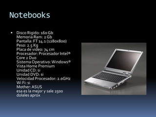 Notebooks
 Disco Rigido: 160 Gb
   Memoria Ram: 2 Gb
   Pantalla: FT 14.1 (1280x800)
   Peso: 2.5 Kg
   Placa de video: 74 cm
   Procesador: Procesador Intel®
   Core 2 Duo
   Sistema Operativo: Windows®
   Vista Home Premium
   Unidad CD: si
   Unidad DVD: si
   Velocidad Procesador: 2.0GHz
   Wi Fi: si
   Mother: ASUS
   esa es la mejor y sale 2500
   dolales aprox
 