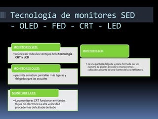 Tecnología de monitores SED
- OLED - FED - CRT - LED

MONITORES SED:
                                                   MONITORES LCD:
• reúne casi todas las ventajas de la tecnología
  CRT y LCD

                                                    • es una pantalla delgada y plana formada por un
                                                      número de píxeles en color o monocromos
MONITORES OLED:                                       colocados delante de una fuente de luz o reflectora.

• permite construir pantallas más ligeras y
  delgadas que las actuales



MONITORES CRT:

• Los monitores CRT funcionan enviando
  flujos de electrones a alta velocidad
  procedentes del cátodo del tubo
 