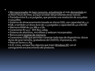 
    • Microprocesador de bajo consumo, actualmente el más demandado es
    el Atom N270 de Intel, aunque se están desarrollando otros nuevos.
    • Pantalla entre 8 y 10 pulgadas, que permite una resolución de 1024x600
    ó 1024x800.
    • Sistema de almacenamiento basado en discos SSD, con capacidad de 4 a
    8 GB, o también un disco duro de 2.5 pulgadas y capacidad de 40 a 80 GB.
    • Memoria RAM de 512 Mb o 1 Gb.
    • Conexiones RJ 45 y Wifi 802.11b/g.
    • Sistema de altavoces, micrófono y webcam incorporados.
    • Ranura para tarjetas de memoria.
    • Conexiones USB que permiten conectar todo tipo de dispositivos: discos
    duros de gran tamaño, grabadoras de CD/DVD, impresoras, etc.
    • Peso en torno a 1 Kg.
    • S.O. Linux, aunque hay algunos que traen Windows XP, con el
    consiguiente encarecimiento del producto.
 