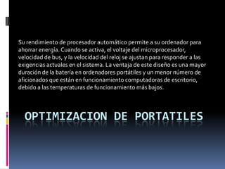 Su rendimiento de procesador automático permite a su ordenador para
ahorrar energía. Cuando se activa, el voltaje del microprocesador,
velocidad de bus, y la velocidad del reloj se ajustan para responder a las
exigencias actuales en el sistema. La ventaja de este diseño es una mayor
duración de la batería en ordenadores portátiles y un menor número de
aficionados que están en funcionamiento computadoras de escritorio,
debido a las temperaturas de funcionamiento más bajos.



  OPTIMIZACION DE PORTATILES
 
