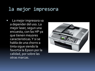 la mejor impresora

     La mejor impresora va
    a depender del uso. La
    mejor laser, segun una
    encuesta, con las HP ya
    que tienen meyores
    caracteristicas. Y si se
    habla de una chorro a
    tinta sigue siendo la
    favortia la Epson por la
    calidad, por sobre las
    otras marcas.
 
