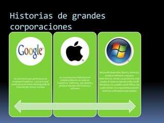 Historias de grandes
corporaciones



                                                                            Microsoft desarrolla, fabrica, licencia y
                                                                                  produce software y equipos
                                        es una empresa multinacional        electrónicos, siendo sus productos más
  es una marca que pertenece a la
                                         estadounidense con sede en
 empresa Google Inc. cuyo principal                                         usados el sistema operativo Microsoft
                                      Cupertino, California, que diseña y
producto es el motor de busqueda de                                         Windows y la suiteMicrosoft Office, los
                                       produce equipos electrónicos y
    Internet del mimso nombre                                               cuales tienen una importante posición
                                                  software
                                                                               entre los ordenadores personales
 