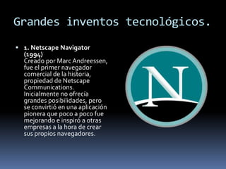 Grandes inventos tecnológicos.
 1. Netscape Navigator
  (1994)
  Creado por Marc Andreessen,
  fue el primer navegador
  comercial de la historia,
  propiedad de Netscape
  Communications.
  Inicialmente no ofrecía
  grandes posibilidades, pero
  se convirtió en una aplicación
  pionera que poco a poco fue
  mejorando e inspiró a otras
  empresas a la hora de crear
  sus propios navegadores.
 