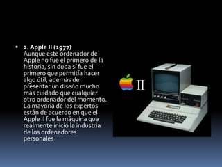  2. Apple II (1977)
  Aunque este ordenador de
  Apple no fue el primero de la
  historia, sin duda sí fue el
  primero que permitía hacer
  algo útil, además de
  presentar un diseño mucho
  más cuidado que cualquier
  otro ordenador del momento.
  La mayoría de los expertos
  están de acuerdo en que el
  Apple II fue la máquina que
  realmente inició la industria
  de los ordenadores
  personales
 