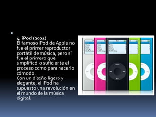 
    4. iPod (2001)
    El famoso iPod de Apple no
    fue el primer reproductor
    portátil de música, pero sí
    fue el primero que
    simplificó lo suficiente el
    proceso como para hacerlo
    cómodo.
    Con un diseño ligero y
    elegante, el iPod ha
    supuesto una revolución en
    el mundo de la música
    digital.
 