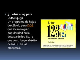  5. Lotus 1-2-3 para
  DOS (1983)
  Un programa de hojas
  de cálculo para DOS
  que alcanzó gran
  popularidad en la
  década de los '80, lo
  que contribuyó al éxito
  de los PC en las
  empresas.
 