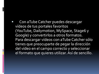       Con aTube Catcher puedes descargar
    vídeos de tus portales favoritos
    (YouTube, Dailymotion, MySpace, Stage6 y
    Google) y convertirlos a otros formatos.
    Para descargar vídeos con aTube Catcher sólo
    tienes que preocuparte de pegar la dirección
    del vídeo en el campo correcto y seleccionar
    el formato que quieres utilizar. Así de sencillo.
 